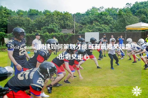 宜昌团建如何策划才能既有高度又接地气出彩又走心
